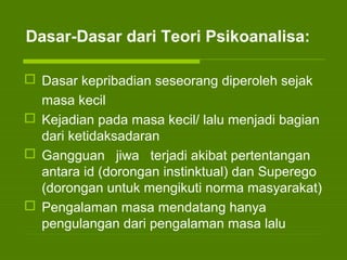 Dasar-Dasar dari Teori Psikoanalisa:
 Dasar kepribadian seseorang diperoleh sejak
masa kecil
 Kejadian pada masa kecil/ lalu menjadi bagian
dari ketidaksadaran
 Gangguan jiwa terjadi akibat pertentangan
antara id (dorongan instinktual) dan Superego
(dorongan untuk mengikuti norma masyarakat)
 Pengalaman masa mendatang hanya
pengulangan dari pengalaman masa lalu
 