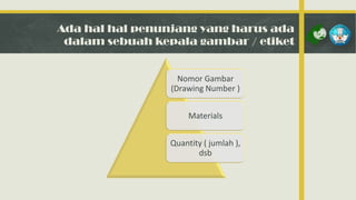 Ada hal hal penunjang yang harus ada
dalam sebuah kepala gambar / etiket

Nomor Gambar
(Drawing Number )
Materials
Quantity ( jumlah ),
dsb

 