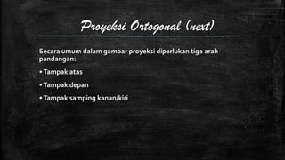 Proyeksi Ortogonal (next)
Secara umum dalam gambar proyeksi diperlukan tiga arah
pandangan:
• Tampak atas
• Tampak depan
• Tampak samping kanan/kiri

 