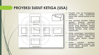 PROYEKSI SUDUT KETIGA (USA)
 Proyeksi cara ini beranggapan
sebaliknya,
yaitu
seolah-olah
obyek atau benda berada di luar
kubus.
 Asas proyeksi Amerika: bidang
gambar
(bidang
proyeksi)
diletakkan di antara mata dan
benda yang digambar, sedang
bidang gambar tersebut adalah
bidang gambar yang bening,
seperti kaca.
 Setiap pandangan menunjukkan
benda yang terlihat pada bidang
proyeksi dengan melihat sisi
benda yang terjauh dengan
pengamat.

 Urutan
proyeksi
Amerika:
pengamat, bidang proyeksi, dan
obyek (garis proyeksi ditarik
menuju pengamat)

 