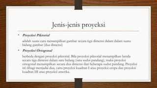 Jenis-jenis proyeksi
• Proyeksi Piktorial
adalah suatu cara menampilkan gambar secara tiga dimensi dalam dalam suatu
bidang gambar (dua dimensi)

• Proyeksi Ortogonal
berbeda dengan proyeksi piktorial. Bila proyeksi piktorial menampilkan benda
secara tiga dimensi dalam satu bidang (satu sudut pandang), maka proyeksi
ortogonal menampilkan secara dua dimensi dari beberapa sudut pandang. Proyeksi
ini dibagi menjadai dua, yaitu proyeksi kuadran I atau proyeksi eropa dan proyeksi
kuadran III atau proyeksi amerika.

 