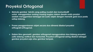 Proyeksi Ortogonal


Metode gambar teknik yang paling mudah dan komunikatif
untuk menggambar masing-masing bagian dalam desain suatu produk
adalah menggambar berbagai sisi suatu objek dengan menarik garis lurus pada
setiap bidang.



Proses penggambaran objek secara dua dimensi disebut proyeksi
orthografi/orthogonal.



Dalam ilmu geometri, gambar orthogonal menggunakan dua bidang proyeksi,
yaitu bidang vertikal dan horisontal. Proyeksi orthogonal sering disebut sebagai
gambar proyeksi saja atau gambar tampak.

 