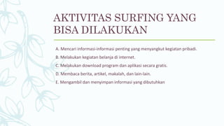 AKTIVITAS SURFING YANG
BISA DILAKUKAN
A. Mencari informasi-informasi penting yang menyangkut kegiatan pribadi.
B. Melakukan kegiatan belanja di internet.
C. Melakukan download program dan aplikasi secara gratis.
D. Membaca berita, artikel, makalah, dan lain-lain.
E. Mengambil dan menyimpan informasi yang dibutuhkan
 