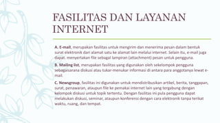 FASILITAS DAN LAYANAN
INTERNET
A. E-mail, merupakan fasilitas untuk mengirim dan menerima pesan dalam bentuk
surat elektronik dari alamat satu ke alamat lain melalui internet. Selain itu, e-mail juga
dapat. menyertakan file sebagal lampiran (attachment) pesan untuk pengguna.
B. Mailing list, merupakan fasilitas yang digunakan oleh sekelompok pengguna
sebagaisarana diskusi atau tukar-menukar informasi di antara para anggotanya lewat e-
mail.
C. Newsgroup, fasilitas ini digunakan untuk mendistribusikan artikel, berita, tanggapan,
surat, penawaran, ataupun file ke pemakai internet lain yang tergabung dengan
kelompok diskusi untuk topik tertentu. Dengan fasilitas ini pula pengguna dapat
melakukan diskusi, seminar, ataupun konferensi dengan cara elektronik tanpa terikat
waktu, ruang, dan tempat.
 