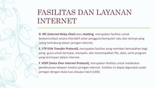 D. IRC (Internet Relay Chat) atau chatting, merupakan fasilitas untuk
berkomunikasi secara interaktif antar pengguna komputer satu dan lainnya yang
saling terhubung dalam jaringan internet.
E. FTP (File Transfer Protocol), merupakan fasilitas yang memberi kemudahan bagi
peng- guna untuk bertukar, menyalin, dan menempatkan file, data, serta program
yang tersimpan dalam internet.
F. VOIP (Voice Over Internet Protocol), merupakan fasilitas untuk melakukan
pembicaraan telepon melalui jaringan internet. Fasilitas ini dapat digunakan pada
jaringan dengan skala luas ataupun kecil (LAN).
FASILITAS DAN LAYANAN
INTERNET
 