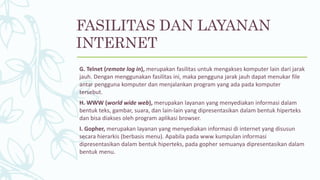 G. Telnet (remote log in), merupakan fasilitas untuk mengakses komputer lain dari jarak
jauh. Dengan menggunakan fasilitas ini, maka pengguna jarak jauh dapat menukar file
antar pengguna komputer dan menjalankan program yang ada pada komputer
tersebut.
H. WWW (world wide web), merupakan layanan yang menyediakan informasi dalam
bentuk teks, gambar, suara, dan lain-lain yang dipresentasikan dalam bentuk hiperteks
dan bisa diakses oleh program aplikasi browser.
I. Gopher, merupakan layanan yang menyediakan informasi di internet yang disusun
secara hierarkis (berbasis menu). Apabila pada www kumpulan informasi
dipresentasikan dalam bentuk hiperteks, pada gopher semuanya dipresentasikan dalam
bentuk menu.
FASILITAS DAN LAYANAN
INTERNET
 