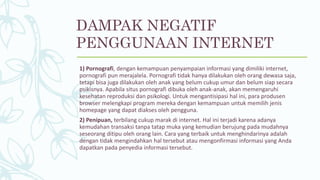 1) Pornografi, dengan kemampuan penyampaian informasi yang dimiliki internet,
pornografi pun merajalela. Pornografi tidak hanya dilakukan oleh orang dewasa saja,
tetapi bisa juga dilakukan oleh anak yang belum cukup umur dan belum siap secara
psikisnya. Apabila situs pornografi dibuka oleh anak-anak, akan memengaruhi
kesehatan reproduksi dan psikologi. Untuk mengantisipasi hal ini, para produsen
browser melengkapi program mereka dengan kemampuan untuk memilih jenis
homepage yang dapat diakses oleh pengguna.
2) Penipuan, terbilang cukup marak di internet. Hal ini terjadi karena adanya
kemudahan transaksi tanpa tatap muka yang kemudian berujung pada mudahnya
seseorang ditipu oleh orang lain. Cara yang terbaik untuk menghindarinya adalah
dengan tidak mengindahkan hal tersebut atau mengonfirmasi informasi yang Anda
dapatkan pada penyedia informasi tersebut.
DAMPAK NEGATIF
PENGGUNAAN INTERNET
 
