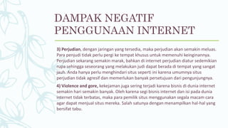 3) Perjudian, dengan jaringan yang tersedia, maka perjudian akan semakin meluas.
Para penjudi tidak perlu pergi ke tempat khusus untuk memenuhi keinginannya.
Perjudian sekarang semakin marak, bahkan di internet perjudian diatur sedemikian
rupa sehingga seseorang yang melakukan judi dapat berada di tempat yang sangat
jauh. Anda hanya perlu menghindari situs seperti ini karena umumnya situs
perjudian tidak agresif dan memerlukan banyak persetujuan dari pengunjungnya.
4) Violence and gore, kekejaman juga sering terjadi karena bisnis di dunia internet
semakin hari semakin banyak. Oleh karena segi bisnis internet dan isi pada dunia
internet tidak terbatas, maka para pemilik situs menggunakan segala macam cara
agar dapat menjual situs mereka. Salah satunya dengan menampilkan hal-hal yang
bersifat tabu.
DAMPAK NEGATIF
PENGGUNAAN INTERNET
 