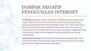 5) Hacking, merupakan sebuah usaha untuk membobol jaringan dengan tujuan
meng- eksplorasi ataupun mencari kelemahan pada sistem jaringan tersebut.
Orang yang melakukan hacking disebut dengan hacker. Ciri-ciri dari hacker antara
lain mempunyai kemampuan menganalisis kelemahan suatu sistem atau situs,
mempunyai etika serta kreatif dalam merancang suatu program yang berguna bagi
siapa saja, dan hacker mau membagikan ilmunya kepada orang-orang yang
membutuhkan.
6) Kecanduan internet, internet pun bisa menyebabkan ketergantungan. Hal ini
biasa terjadi ketika seseorang telah sangat suka terhadap jejaring sosial ataupun
game online sehingga mengakibatkan lupa waktu.
DAMPAK NEGATIF
PENGGUNAAN INTERNET
 