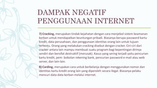 7) Cracking, merupakan tindak kejahatan dengan cara menjebol sistem keamanan
korban untuk mendapatkan keuntungan pribadi. Biasanya berupa password kartu
kredit, data perusahaan, dan penggunaan identitas orang lain untuk tujuan
tertentu. Orang yang melakukan cracking disebut dengan cracker. Ciri-ciri dari
cracker antara lain mampu membuat suatu program bagi kepentingan dirinya
sendiri dan bersifat destruktif (merusak). Kasus yang sering terjadi yaitu pencurian
kartu kredit, pem- bobolan rekening bank, pencurian password e-mail atau web
server, dan lain-lain.
8) Carding, merupakan cara untuk berbelanja dengan menggunakan nomor dan
identitas kartu kredit orang lain yang diperoleh secara ilegal. Biasanya pelaku
mencuri data-data korban melalui internet.
DAMPAK NEGATIF
PENGGUNAAN INTERNET
 