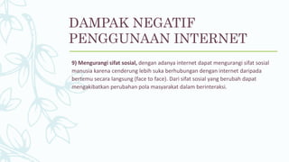 9) Mengurangi sifat sosial, dengan adanya internet dapat mengurangi sifat sosial
manusia karena cenderung lebih suka berhubungan dengan internet daripada
bertemu secara langsung (face to face). Dari sifat sosial yang berubah dapat
mengakibatkan perubahan pola masyarakat dalam berinteraksi.
DAMPAK NEGATIF
PENGGUNAAN INTERNET
 