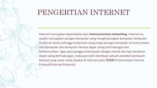 PENGERTIAN INTERNET
Internet merupakan kependekan dari interconnection networking. Internet itu
sendiri merupakan jaringan komputer yang menghubungkan komputer-komputer
di seluruh dunia sehingga terbentuk ruang maya jaringan komputer di mana antara
satu komputer dan komputer lainnya dapat saling berhubungan dan
berkomunikasi. Agar para pengguna komputer dengan merek dan tipe berlainan
dapat saling berhubungan, maka para ahli membuat sebuah protokol (semacam
bahasa) yang sama untuk dipakai di internet yaitu TCP/IP (Transmission Control
Protocol/Internet Protocol).
 