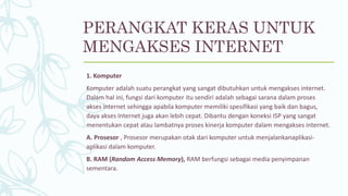 PERANGKAT KERAS UNTUK
MENGAKSES INTERNET
1. Komputer
Komputer adalah suatu perangkat yang sangat dibutuhkan untuk mengakses internet.
Dalam hal ini, fungsi dari komputer itu sendiri adalah sebagai sarana dalam proses
akses internet sehingga apabila komputer memiliki spesifikasi yang baik dan bagus,
daya akses Internet juga akan lebih cepat. Dibantu dengan koneksi ISP yang sangat
menentukan cepat atau lambatnya proses kinerja komputer dalam mengakses internet.
A. Prosesor , Prosesor merupakan otak dari komputer untuk menjalankanaplikasi-
aplikasi dalam komputer.
B. RAM (Random Access Memory), RAM berfungsi sebagai media penyimpanan
sementara.
 