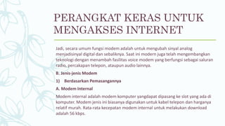 PERANGKAT KERAS UNTUK
MENGAKSES INTERNET
Jadi, secara umum fungsi modem adalah untuk mengubah sinyal analog
menjadisinyal digital dan sebaliknya. Saat ini modern juga telah mengembangkan
teknologi dengan menambah fasilitas voice modem yang berfungsi sebagai saluran
radio, percakapan telepon, ataupun audio lainnya.
B. Jenis-jenis Modem
1) Berdasarkan Pemasangannya
A. Modem Internal
Modem internal adalah modem komputer yangdapat dipasang ke slot yang ada di
komputer. Modem jenis ini biasanya digunakan untuk kabel telepon dan harganya
relatif murah. Rata-rata kecepatan modem internal untuk melakukan download
adalah 56 kbps.
 
