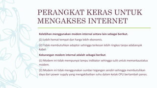 Kelebihan menggunakan modem internal antara lain sebagai berikut.
(1) Lebih hemat tempat dan harga lebih ekonomis.
(2) Tidak membutuhkan adaptor sehingga terkesan lebih ringkas tanpa adabanyak
kabel.
Kekurangan modem internal adalah sebagai berikut.
(1) Modem ini tidak mempunyai lampu indikator sehingga sulit untuk memantaustatus
modem.
(2) Modem ini tidak menggunakan sumber tegangan sendiri sehingga membutuhkan
daya dari power supply yang mengakibatkan suhu dalam kotak CPU bertambah panas.
PERANGKAT KERAS UNTUK
MENGAKSES INTERNET
 