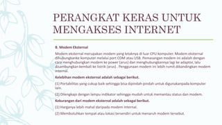 B. Modem Eksternal
Modem eksternal merupakan modem yang letaknya di luar CPU komputer. Modem eksternal
dihubungkanke komputer melalui port COM atau USB. Pemasangan modem ini adalah dengan
cara menghubungkan modem ke power (arus) dan menghubungkannya lagi ke adaptor, lalu
disambungkan kembali ke listrik (arus) . Penggunaan modem ini lebih rumit dibandingkan modem
internal.
Kelebihan modem eksternal adalah sebagai berikut.
(1) Portabilitas yang cukup baik sehingga bisa dipindah-pindah untuk digunakanpada komputer
lain.
(2) Dilengkapi dengan lampu indikator sehingga mudah untuk memantau status dan modem.
Kekurangan dari modem eksternal adalah sebagai berikut.
(1) Harganya lebih mahal daripada modem internal.
(2) Membutuhkan tempat atau lokasi tersendiri untuk menaruh modem tersebut.
PERANGKAT KERAS UNTUK
MENGAKSES INTERNET
 