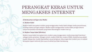 2) Berdasarkan Jaringan atau Media
A. Modem Kabel
Modem kabel merupakan modem yang menggunakan media kabel sebagai media perantaranya,
misalnya seperti jaringan telepon. Modem kabel menggunakan sumbu kabel jaringan televisi
untuk menyediakan bandwidth yang hebat dibandingkan modem dial up.
B. Modem Tanpa Kabel (Wireless)
Modem tanpa kabel merupakan jenis modem yang menggunakan media tanpa kabel (wireless)
sebagai media perantara. Sebagai contoh, modem GSM dan modem CDMA. Kelebihannya adalah
mudah dibawa dan mudah dipindahkan sesuai keinginan, Kekurangan dari modem jenis ini adalah
kecepatan dapat melemah jika cuaca di sekitarnya tidak mendukung.
PERANGKAT KERAS UNTUK
MENGAKSES INTERNET
 
