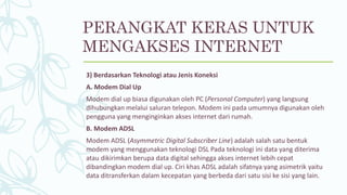 3) Berdasarkan Teknologi atau Jenis Koneksi
A. Modem Dial Up
Modem dial up biasa digunakan oleh PC (Personal Computer) yang langsung
dihubungkan melalui saluran telepon. Modem ini pada umumnya digunakan oleh
pengguna yang menginginkan akses internet dari rumah.
B. Modem ADSL
Modem ADSL (Asymmetric Digital Subscriber Line) adalah salah satu bentuk
modem yang menggunakan teknologi DSL Pada teknologi ini data yang diterima
atau dikirimkan berupa data digital sehingga akses internet lebih cepat
dibandingkan modem dial up. Ciri khas ADSL adalah sifatnya yang asimetrik yaitu
data ditransferkan dalam kecepatan yang berbeda dari satu sisi ke sisi yang lain.
PERANGKAT KERAS UNTUK
MENGAKSES INTERNET
 