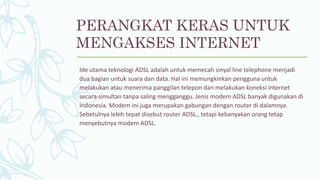 Ide utama teknologi ADSL adalah untuk memecah sinyal line telephone menjadi
dua bagian untuk suara dan data. Hal ini memungkinkan pengguna untuk
melakukan atau menerima panggilan telepon dan melakukan koneksi internet
secara simultan tanpa saling mengganggu. Jenis modem ADSL banyak digunakan di
Indonesia. Modem ini juga merupakan gabungan dengan router di dalamnya.
Sebetulnya lebih tepat disebut router ADSL., tetapi kebanyakan orang tetap
menyebutnya modem ADSL.
PERANGKAT KERAS UNTUK
MENGAKSES INTERNET
 