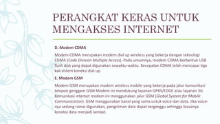 D. Modem CDMA
Modem CDMA merupakan modem dial up wireless yang bekerja dengan teknologi
CDMA (Code Division Multiple Access). Pada umumnya, modem CDMA berbentuk USB
flash disk yang dapat digunakan sewaktu-waktu. Kecepatan CDMA telah mencapai tiga
kali sistem koneksi dial up.
E. Modem GSM
Modem GSM merupakan modem wireless mobile yang bekerja pada jalur komunikasi
telepon genggam GSM Modem ini mendukung layanan GPRS/EDGE atau layanan 3G
Komunikasi intemet modem ini menggunakan jalur GSM (Global System for Mobile
Communication). GSM menggunakan kanal yang sama untuk voice dan data. Jika voice-
nya sedang ramai digunakan, pengiriman data dapat terganggu sehingga biasanya
koneksi data menjadi lambat.
PERANGKAT KERAS UNTUK
MENGAKSES INTERNET
 