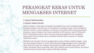 3. Saluran Telekomunikasi
A. Saluran Telepon Rumah
Saluran telepon rumah juga merupakan perangkat keras untuk menghubungkan
komputer dengan internet Cara ini merupakan cara paling mudah untuk mengakses
internet. Namun, untuk melakukan ini kita harus memiliki modem yang terpasang di
komputer, saluran telepon, dan telah mendaftar di ISP tertentu. Saat ini Telkomnet
telah menyediakan layanan akses internet yang memungkinkan kita mengakses
langsung ke internet tanpa harus mendaftar terlebih dahulu Layanan ini disebut
Telkomnet Instant.
Kelebihan dari koneksi internet menggunakan saluran telepon adalah jaringan- yang
luas dan jaringan telepon ini selalu tersambung sehingga pengguna bisa melakukan
akses internet setiap saat. Adapun kekurangannya adalah harga yang masih relatif
mahal, kecepatan akses yang tidak stabil, dan mobilitas akses yang terbatas. Kecepatan
maksimal transmisi data hanya sebesar 28.8 kbps-56 kbps.
PERANGKAT KERAS UNTUK
MENGAKSES INTERNET
 