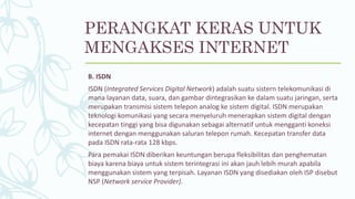 B. ISDN
ISDN (Integrated Services Digital Network) adalah suatu sistern telekomunikasi di
mana layanan data, suara, dan gambar dintegrasikan ke dalam suatu jaringan, serta
merupakan transmisi sistem telepon analog ke sistem digital. ISDN merupakan
teknologi komunikasi yang secara menyeluruh menerapkan sistem digital dengan
kecepatan tinggi yang bisa digunakan sebagai alternatif untuk mengganti koneksi
internet dengan menggunakan saluran telepon rumah. Kecepatan transfer data
pada ISDN rata-rata 128 kbps.
Para pemakai ISDN diberikan keuntungan berupa fleksibilitas dan penghematan
biaya karena biaya untuk sistem terintegrasi ini akan jauh lebih murah apabila
menggunakan sistem yang terpisah. Layanan ISDN yang disediakan oleh ISP disebut
NSP (Network service Provider).
PERANGKAT KERAS UNTUK
MENGAKSES INTERNET
 