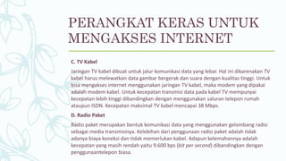 C. TV Kabel
Jaringan TV kabel dibuat untuk jalur komunikasi data yang lebar. Hal ini dikarenakan TV
kabel harus melewatkan data gambar bergerak dan suara dengan kualitas tinggi. Untuk
bisa mengakses internet menggunakan jaringan TV kabel, maka modem yang dipakai
adalah modem kabel. Untuk kecepatan transmisi data pada kabel TV mempunyai
kecepatan lebih tinggi dibandingkan dengan menggunakan saluran telepon rumah
ataupun ISDN. Kecepatan maksimal TV kabel mencapai 38 Mbps.
D. Radio Paket
Radio paket merupakan bentuk komunikasi data yang menggunakan gelombang radio
sebagai media transmisinya. Kelebihan dari penggunaan radio paket adalah tidak
adanya biaya koneksi dan tidak memerlukan kabel. Adapun kelemahannya adalah
kecepatan yang masih rendah yaitu 9.600 bps (bit per second) dibandingkan dengan
penggunaantelepon biasa.
PERANGKAT KERAS UNTUK
MENGAKSES INTERNET
 