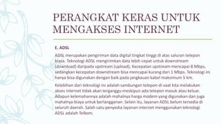 E. ADSL
ADSL merupakan pengiriman data digital tingkat tinggi di atas saluran telepon
biasa. Teknologi ADSL mengirimkan data lebih cepat untuk downstream
(download) daripada upstream (upload), Kecepatan upstream mencapai 8 Mbps,
sedangkan kecepatan downstream bisa mencapai kurang dari 1 Mbps. Teknologi ini
hanya bisa digunakan dengan baik pada jangkauan kabel maksimum 5 km.
Kelebihan dari teknologi ini adalah sambungan telepon di saat kita melakukan
akses internet tidak akan terganggu meskipun ada telepon masuk atau keluar.
Adapun kelemahannya adalah mahalnya harga modem yang digunakan dan juga
mahalnya biaya untuk berlangganan. Selain itu, layanan ADSL belum tersedia di
seluruh daerah. Salah satu penyedia layanan internet menggunakan teknologi
ADSL adalah Telkom.
PERANGKAT KERAS UNTUK
MENGAKSES INTERNET
 