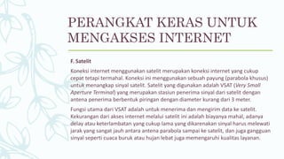 F. Satelit
Koneksi internet menggunakan satelit merupakan koneksi internet yang cukup
cepat tetapi termahal. Koneksi ini menggunakan sebuah payung (parabola khusus)
untuk menangkap sinyal satelit. Satelit yang digunakan adalah VSAT (Very Small
Aperture Terminal) yang merupakan stasiun penerima sinyal dari satelit dengan
antena penerima berbentuk piringan dengan diameter kurang dari 3 meter.
Fungsi utama dari VSAT adalah untuk menerima dan mengirim data ke satelit.
Kekurangan dari akses internet melalui satelit ini adalah biayanya mahal, adanya
delay atau keterlambatan yang cukup lama yang dikarenakan sinyal harus melewati
jarak yang sangat jauh antara antena parabola sampai ke satelit, dan juga gangguan
sinyal seperti cuaca buruk atau hujan lebat juga memengaruhi kualitas layanan.
PERANGKAT KERAS UNTUK
MENGAKSES INTERNET
 