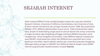SEJARAH INTERNET
Pada mulanya ARPAnet hanya menghubungkan empat situs saja yaitu Stanford
Research Institute, University of California, Santa Barbara, dan University of Utah,
di mana mereka membentuk satu jaringan terpadu di tahun 1989. Baru pada bulan
Oktober 1972, ARPAnet diperkenalkan secara umum. Tidak membutuhkan waktu
lama, proyek ini berkembang sangat pesat di seluruh daerah dan semua universitas
di negara tersebut ingin bergabung sehingga membuat ARPAnet kesulitan untuk
mengaturnya. Untuk mengatasi hal tersebut, maka ARPAnet dipecah menjadi dua
yaitu MILNET untuk keperluan militer dan ARPAnet baru yang lebih kecil untuk
keperluan nonmiliter seperti sekolah-sekolah dan universitas yang akan bergabung
Gabungan kedua jaringan ini (MILNET dan ARPAnet) dikenal dengan nama DARPA
Internet yang kemudian disederhanakan menjadi Internet.
 