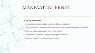 MANFAAT INTERNET
A. Bidang Pendidikan
1) Sebagai sarana komunikasi untuk pendidikan jarak jauh.
2) Sebagai sumber tambahan pelajaran (ilmu) yang belum dimengerti di sekolah.
3) Memperluas wawasan dan ilmu pengetahuan.
4) Menyediakan metode pengajaran yang lebih menarik.
5) Mempermudah pencarian referensi buku.
 