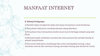 MANFAAT INTERNET
B. Bidang Perdagangan
1) Pembeli dapat menghemat waktu dan biaya transportasi untuk berbelanja.
2) Perusahaan tidak perlu membuka banyak cabang distribusi.
3) Perusahaan bisa memasarkan produk secara luas ke berbagai wilayah yang akan
dituju.
4) Mempermudah melakukan transaksi jika antara penjual dan pembeli berada di
wilayah yang berbeda.
5) Konsumen tidak perlu mendatangi toko untuk mendapatkan barang, cukup
membuka internet dan memesan barang, kemudian barang akan diantar ke rumah.
 