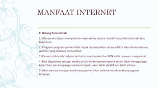 MANFAAT INTERNET
C. Bidang Pemerintah
1) Masyarakat dapat menyalurkan aspirasinya secara mudah tanpa demonstrasi atau
kekerasan.
2) Program-program pemerintah dapat tersampaikan secara efektif dan efisien melalui
website yang dikelola pemerintah.
3) Pemerintah lebih terbuka terhadap masyarakat dan KKN lebih terawasi masyarakat.
4) Bisa digunakan sebagai media untuk berkampanye karena selain tidak mengganggu
ketertiban, berkampanye melalui internet akan lebih efektif dan lebih efisien.
5) Akan adanya transparansi kinerja pemerintah selama melaksanakan program
kerjanya.
 