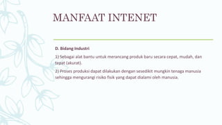 MANFAAT INTENET
D. Bidang Industri
1) Sebagai alat bantu untuk merancang produk baru secara cepat, mudah, dan
tepat (akurat).
2) Proses produksi dapat dilakukan dengan sesedikit mungkin tenaga manusia
sehingga mengurangi risiko fisik yang dapat dialami oleh manusia.
 