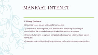 E. Bidang Kesehatan
1) Mempercepat proses uji laboratorium pasien.
2) Memeriksa, mendiagnosis, dan menentukan penyakit pasien dengan
memasukkan data-data keluhan pasien ke dalam sistem komputer.
3) Menentukan jenis terapi dan pengobatan berdasarkan informasi dari sistem
komputer.
4) Memantau kondisi pasien (denyut jantung, suhu, dan tekanan darah pasien).
MANFAAT INTENET
 