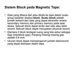 Sistem Block pada Magnetic Tape: Data yang dibaca dari atau ditulis ke tape dalam suatu group karakter disebut  block .  Suatu block  adalah jumlah terkecil dari data yang dapat ditransfer antara secondary memory dan primary memory pada saat akses. Sebuah block dapat terdiri dari satu atau lebih record. Sebuah block dapat merupakan physical record. Diantara 2 block terdapat ruang yang kita sebut sebagai Gap (interblock gap). Panjang masing-masing gap adalah 0.6 inch.  Ukuran block dapat mempengaruhi jumlah data/record yang dapat disimpan dalam tape. 