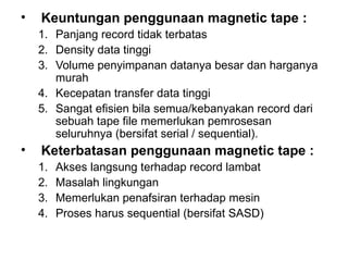 Keuntungan penggunaan magnetic tape : Panjang record tidak terbatas Density data tinggi Volume penyimpanan datanya besar dan harganya murah Kecepatan transfer data tinggi Sangat efisien bila semua/kebanyakan record dari sebuah tape file memerlukan pemrosesan seluruhnya (bersifat serial / sequential). Keterbatasan penggunaan magnetic tape : Akses langsung terhadap record lambat Masalah lingkungan Memerlukan penafsiran terhadap mesin Proses harus sequential (bersifat SASD) 