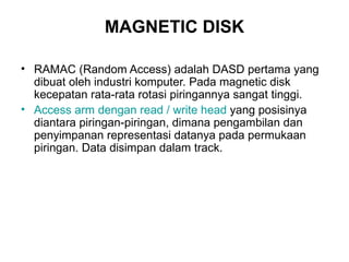 MAGNETIC DISK RAMAC (Random Access) adalah DASD pertama yang dibuat oleh industri komputer. Pada magnetic disk kecepatan rata-rata rotasi piringannya sangat tinggi. Access arm  dengan  read / write head  yang posisinya diantara piringan-piringan, dimana pengambilan dan penyimpanan representasi datanya pada permukaan piringan. Data disimpan dalam track. 