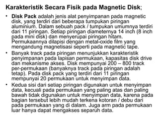 Karakteristik Secara Fisik pada Magnetic Disk ; Disk Pack  adalah jenis alat penyimpanan pada magnetic disk, yang terdiri dari beberapa tumpukan piringan aluminium. Dalam sebuah pack / tumpukan umumnya terdiri dari 11 piringan. Setiap piringan diameternya 14 inch (8 inch pada mini disk) dan menyerupai piringan hitam. Permukaannya dilapisi dengan metal-oxide film yang mengandung magnetisasi seperti pada magnetic tape. Banyak track pada piringan menunjukkan karakteristik penyimpanan pada lapisan permukaan, kapasitas disk drive dan mekanisme akses. Disk mempunyai 200 – 800 track per-permukaan (banyaknya track pada piringan adalah tetap). Pada disk pack yang terdiri dari 11 piringan mempunyai 20 permukaan untuk menyimpan data. Kedua sisi dari setiap piringan digunakan untuk menyimpan data, kecuali pada permukaan yang paling atas dan paling bawah tidak digunakan untuk menyimpan data, karena pada bagian tersebut lebih mudah terkena kotoran / debu dari pada permukaan yang di dalam. Juga arm pada permukaan luar hanya dapat mengakses separuh data. 