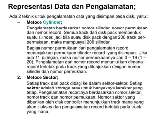 Representasi Data dan Pengalamatan; Ada 2 teknik untuk pengalamatan data yang disimpan pada disk, yaitu : Metode  Cylinder ; Pengalamatan berdasarkan nomor silinder, nomor permukaan dan nomor record. Semua track dari disk pack membentuk suatu silinder. jadi bila suatu disk pack dengan 200 track per-permukaan, maka mempunyai 200 silinder. Bagian nomor permukaan dari pengalamatan record menunjukkan permukaan silinder record  yang disimpan.  Jika ada 11  piringan, maka nomor permukaannya dari 0 – 19 (1 – 20). Pengalamatan dari nomor record menunjukkan dimana record terletak pada track yang ditunjukkan dengan nomor silinder dan nomor permukaan. 2.  Metode Sector; Setiap track dari pack dibagi ke dalam sektor-sektor. Setiap  sektor  adalah storage area untuk banyaknya karakter yang tetap. Pengalamatan recordnya berdasarkan nomor sektor, nomor track dan nomor permukaan. Nomor sektor yang diberikan oleh disk controller menunjukkan track mana yang akan diakses dan pengalamatan record terletak pada track yang mana. 