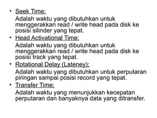 Seek Time; Adalah waktu yang dibutuhkan untuk menggerakkan read / write head pada disk ke posisi silinder yang tepat. Head Activational Time; Adalah waktu yang dibutuhkan untuk menggerakkan read / write head pada disk ke posisi track yang tepat. Rotational Delay (Lateney); Adalah waktu yang dibutuhkan untuk perputaran piringan sampai posisi record yang tepat. Transfer Time; Adalah waktu yang menunjukkan kecepatan perputaran dan banyaknya data yang ditransfer. 