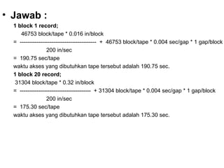 Jawab : 1 block 1 record; 46753 block/tape * 0.016 in/block  =  -----------------------------------------  +  46753 block/tape * 0.004 sec/gap * 1 gap/block 200 in/sec  =  190.75 sec/tape waktu akses yang dibutuhkan tape tersebut adalah 190.75 sec. 1 block 20 record; 31304 block/tape * 0.32 in/block  =  --------------------------------------  + 31304 block/tape * 0.004 sec/gap * 1 gap/block 200 in/sec  =  175.30 sec/tape waktu akses yang dibutuhkan tape tersebut adalah 175.30 sec. 