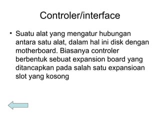 Controler/interface Suatu alat yang mengatur hubungan antara satu alat, dalam hal ini disk dengan motherboard. Biasanya controler berbentuk sebuat expansion board yang ditancapkan pada salah satu expansioan slot yang kosong 