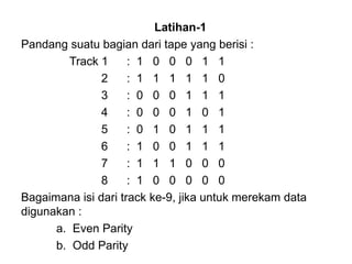 Latihan-1 Pandang suatu bagian dari tape yang berisi :   Track 1 :  1  0  0  0  1  1   2 :  1  1  1  1  1  0   3 :  0  0  0  1  1  1   4 :  0  0  0  1  0  1   5 :  0  1  0  1  1  1   6 :  1  0  0  1  1  1   7 :  1  1  1  0  0  0   8 :  1  0  0  0  0  0 Bagaimana isi dari track ke-9, jika untuk merekam data digunakan : a.  Even Parity b.  Odd Parity 