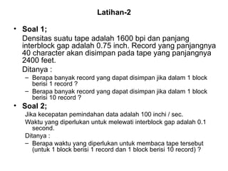 Latihan-2 Soal 1; Densitas suatu tape adalah 1600 bpi dan panjang interblock gap adalah 0.75 inch. Record yang panjangnya 40 character akan disimpan pada tape yang panjangnya 2400 feet. Ditanya : Berapa banyak record yang dapat disimpan jika dalam 1 block berisi 1 record ? Berapa banyak record yang dapat disimpan jika dalam 1 block berisi 10 record ? Soal 2; Jika kecepatan pemindahan data adalah 100 inchi / sec. Waktu yang diperlukan untuk melewati interblock gap adalah 0.1 second. Ditanya : Berapa waktu yang diperlukan untuk membaca tape tersebut (untuk 1 block berisi 1 record dan 1 block berisi 10 record) ? 