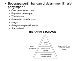 Beberapa pertimbangan di dalam memilih alat penyimpan : Cara penyusunan data Kapasitas penyimpan Waktu akses Kecepatan transfer data Harga Persyaratan pemeliharaan Standarisasi HIERARKI STORAGE Faster access time Larger capacity and Lower cost per-bit storage Sequential Access Storage Device Direct Access Storage Device Primary Storage 