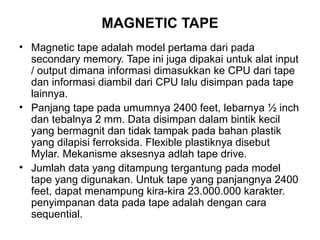 MAGNETIC TAPE Magnetic tape adalah model pertama dari pada secondary memory. Tape ini juga dipakai untuk alat input / output dimana informasi dimasukkan ke CPU dari tape dan informasi diambil dari CPU lalu disimpan pada tape lainnya. Panjang tape pada umumnya 2400 feet, lebarnya ½ inch dan tebalnya 2 mm. Data disimpan dalam bintik kecil yang bermagnit dan tidak tampak pada bahan plastik yang dilapisi ferroksida. Flexible plastiknya disebut Mylar. Mekanisme aksesnya adlah tape drive. Jumlah data yang ditampung tergantung pada model tape yang digunakan. Untuk tape yang panjangnya 2400 feet, dapat menampung kira-kira 23.000.000 karakter. penyimpanan data pada tape adalah dengan cara sequential. 