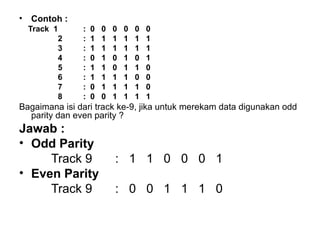 Contoh : Track  1 :  0  0  0  0  0  0   2 :  1  1  1  1  1  1   3 :  1  1  1  1  1  1   4 :  0  1  0  1  0  1   5 :  1  1  0  1  1  0   6 :  1  1  1  1  0  0   7 :  0  1  1  1  1  0   8 :  0  0  1  1  1  1 Bagaimana isi dari track ke-9, jika untuk merekam data digunakan odd parity dan even parity ? Jawab : Odd Parity Track 9  :  1  1  0  0  0  1 Even Parity Track 9 :  0  0  1  1  1  0 