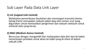 Sub Layer Pada Data Link Layer
1) LLC (Logical Link Control)
Melakukan pemeriksaan kesalahan dan menangani transmisi frame.
Setiap frame merupakan sebuah paket daya dan nomor urut yang
digunakan untuk memastikan pengiriman dan sebuah cheksum untuk
melacak data yang korup.
2) MAC (Medium Access Control)
Berurusan dengan mengambil dan melepaskan data dari dan ke kabel,
menentukan protokol untuk akses ke kabel yang di-share di dalam
sebuah LAN.
19
 