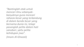 “Bantinglah otak untuk
mencari ilmu sebanyak-
banyaknya guna mencari
rahasia besar yang terkandung
di dalam benda besar yang
bernama dunia ini, tetapi
pasanglah pelita dalam hati
sanubari, yaitu pelita
kehidupan jiwa".
(Imam Al-Ghazali)
2
 